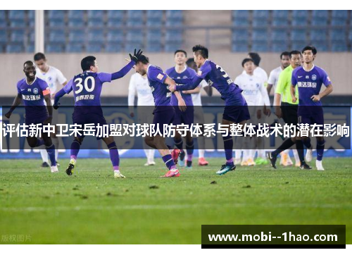评估新中卫宋岳加盟对球队防守体系与整体战术的潜在影响 评估新中卫宋岳加盟对球队防守体系与整体战术的潜在影响