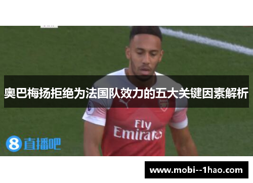 奥巴梅扬拒绝为法国队效力的五大关键因素解析