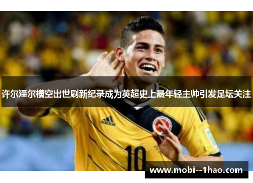 许尔泽尔横空出世刷新纪录成为英超史上最年轻主帅引发足坛关注 许尔泽尔横空出世刷新纪录成为英超史上最年轻主帅引发足坛关注